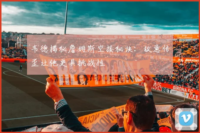韦德揭秘詹姆斯空接秘诀：故意传歪让他更具挑战性