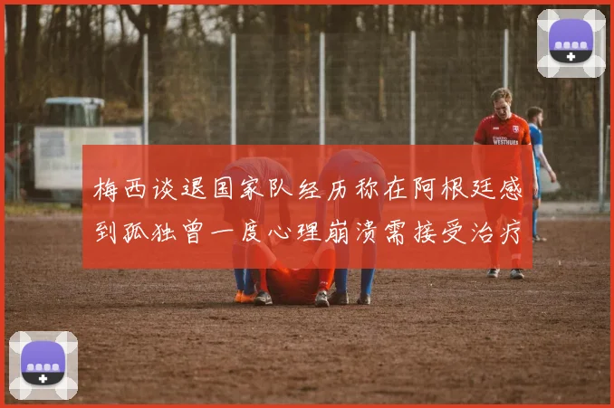 梅西谈退国家队经历称在阿根廷感到孤独曾一度心理崩溃需接受治疗