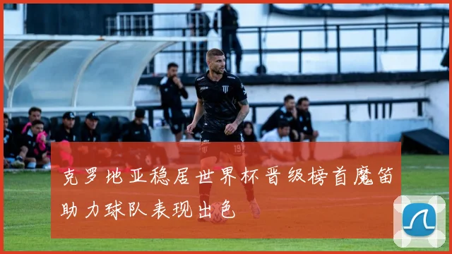 克罗地亚稳居世界杯晋级榜首魔笛助力球队表现出色