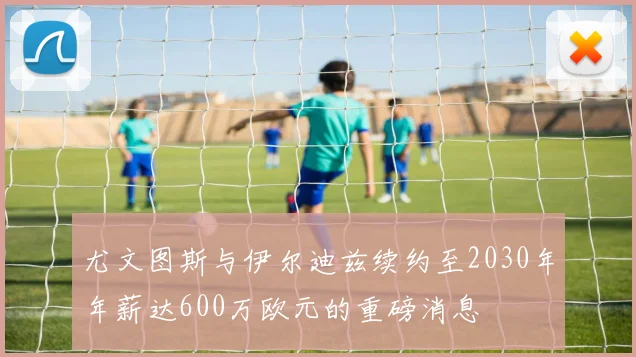 尤文图斯与伊尔迪兹续约至2030年年薪达600万欧元的重磅消息