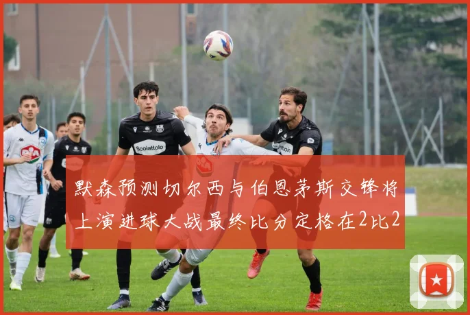 默森预测切尔西与伯恩茅斯交锋将上演进球大战最终比分定格在2比2