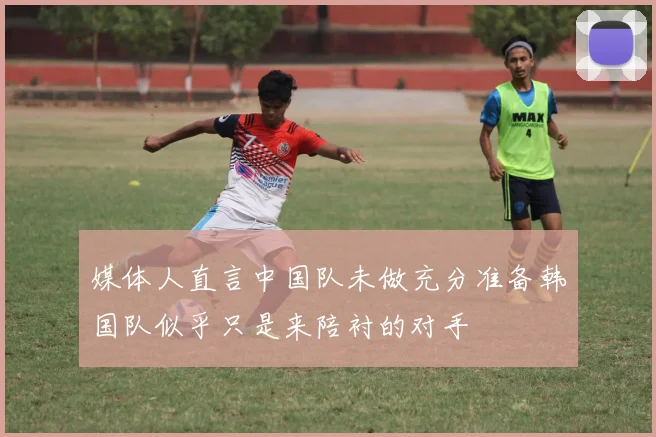 媒体人直言中国队未做充分准备韩国队似乎只是来陪衬的对手