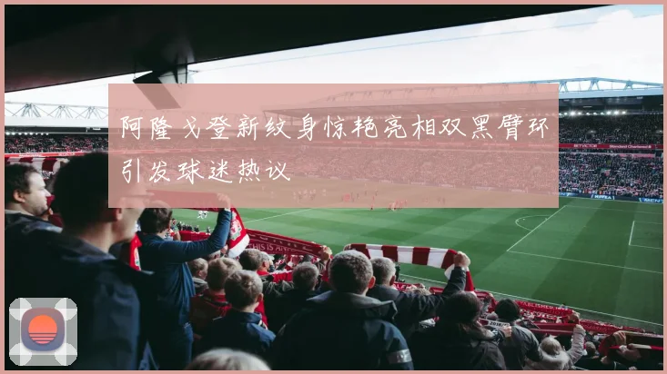 阿隆戈登新纹身惊艳亮相双黑臂环引发球迷热议