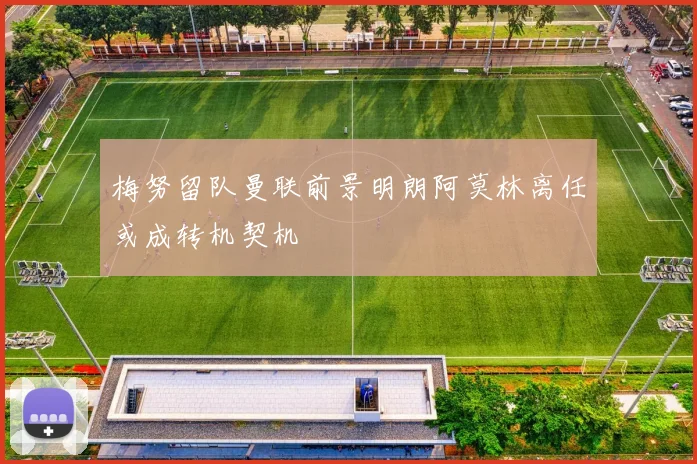 梅努留队曼联前景明朗阿莫林离任或成转机契机