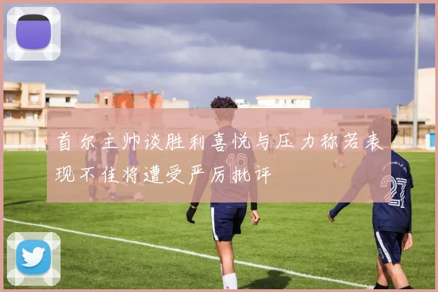 首尔主帅谈胜利喜悦与压力称若表现不佳将遭受严厉批评