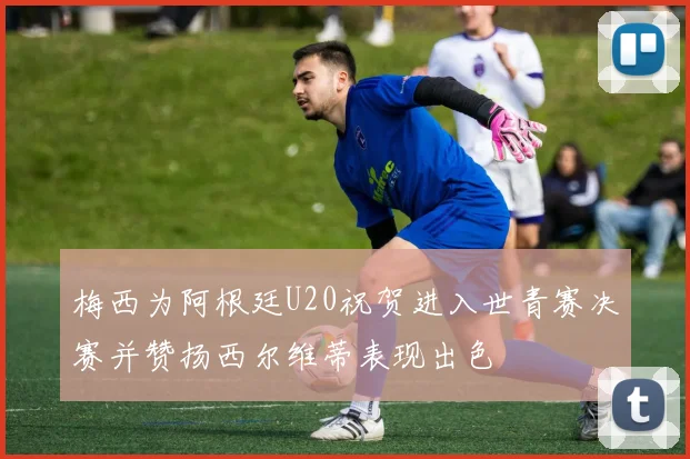 梅西为阿根廷U20祝贺进入世青赛决赛并赞扬西尔维蒂表现出色