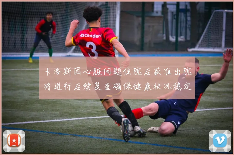 卡洛斯因心脏问题住院后获准出院将进行后续复查确保健康状况稳定