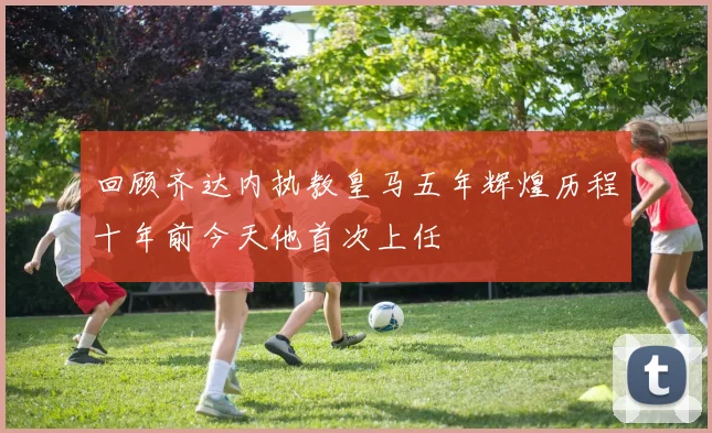 回顾齐达内执教皇马五年辉煌历程十年前今天他首次上任