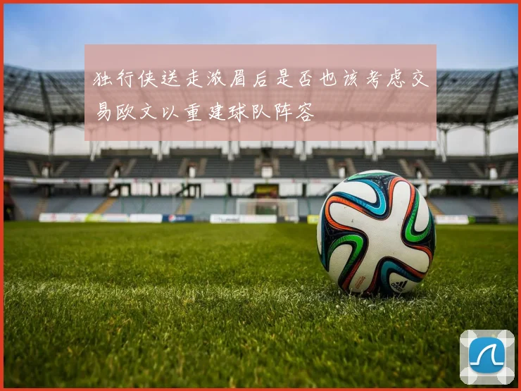 独行侠送走浓眉后是否也该考虑交易欧文以重建球队阵容