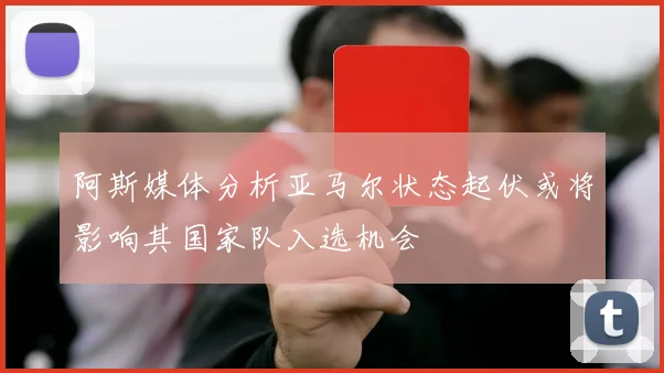 阿斯媒体分析亚马尔状态起伏或将影响其国家队入选机会