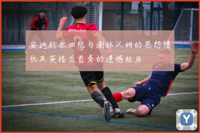 安迪科尔回忆与谢林汉姆的恩怨情仇及英格兰首秀的遗憾经历