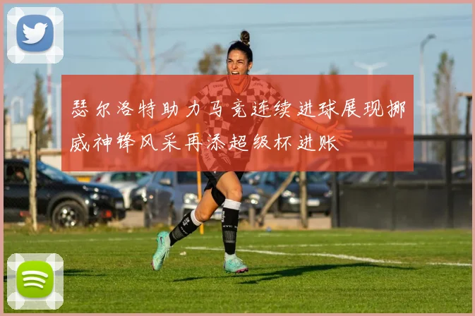 瑟尔洛特助力马竞连续进球展现挪威神锋风采再添超级杯进账