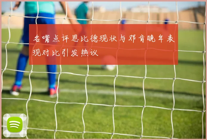 名嘴点评恩比德现状与邓肯晚年表现对比引发热议