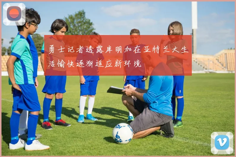 勇士记者透露库明加在亚特兰大生活愉快逐渐适应新环境
