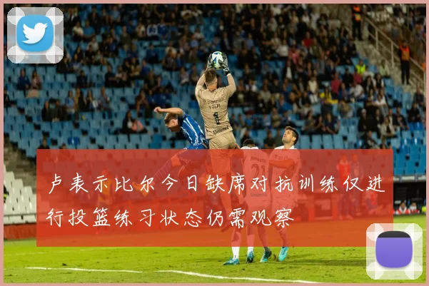 卢表示比尔今日缺席对抗训练仅进行投篮练习状态仍需观察
