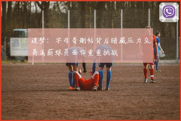 追梦：字母哥删帖背后暗藏压力交易高薪球员面临重重挑战