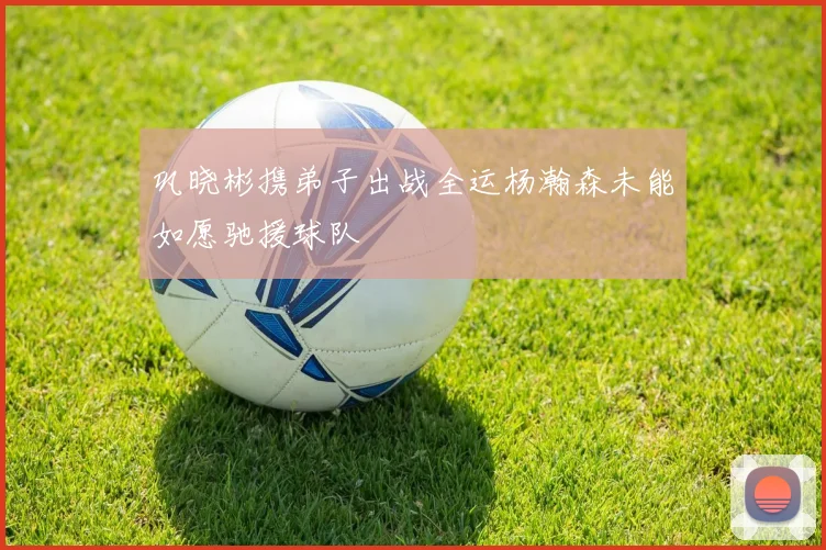 巩晓彬携弟子出战全运杨瀚森未能如愿驰援球队