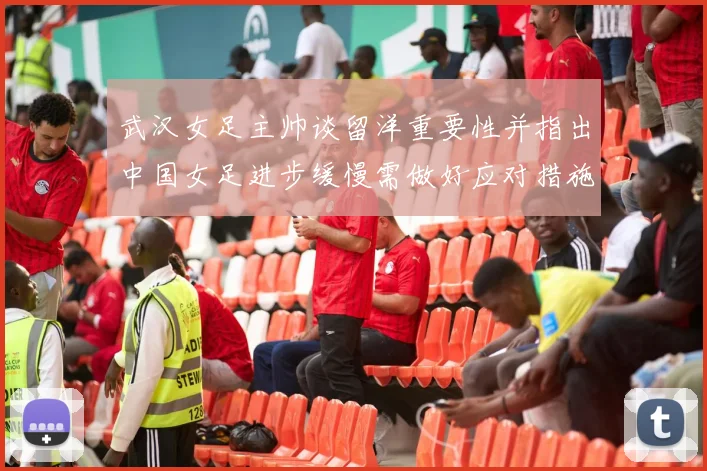 武汉女足主帅谈留洋重要性并指出中国女足进步缓慢需做好应对措施