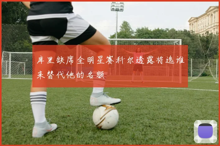 库里缺席全明星赛科尔透露将选谁来替代他的名额