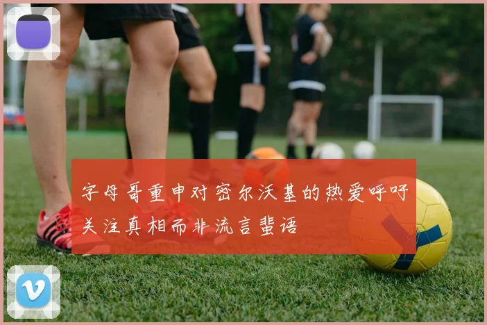 字母哥重申对密尔沃基的热爱呼吁关注真相而非流言蜚语