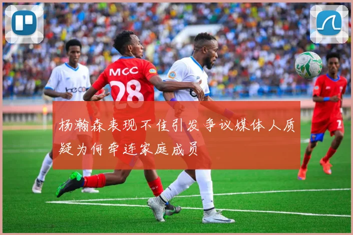 杨瀚森表现不佳引发争议媒体人质疑为何牵连家庭成员