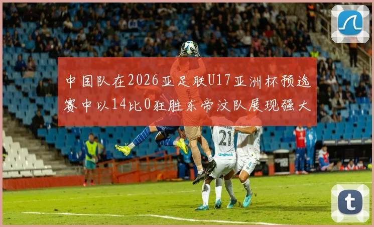 中国队在2026亚足联U17亚洲杯预选赛中以14比0狂胜东帝汶队展现强大实力