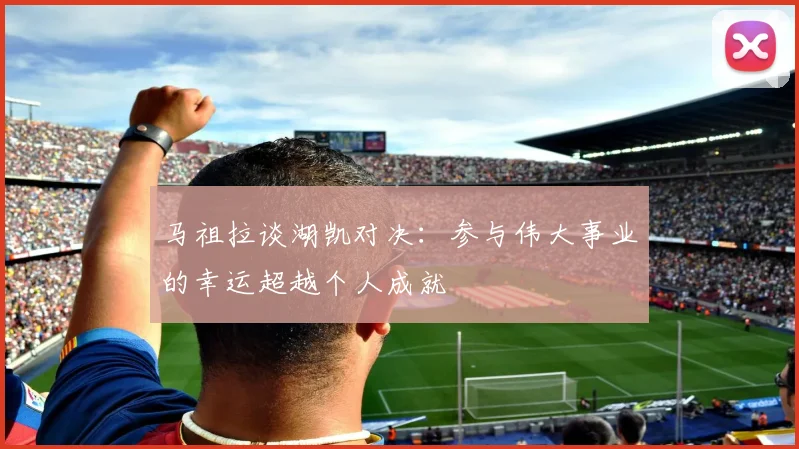 马祖拉谈湖凯对决：参与伟大事业的幸运超越个人成就