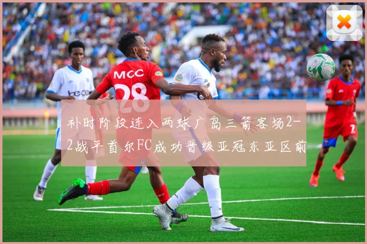 补时阶段连入两球广岛三箭客场2-2战平首尔FC成功晋级亚冠东亚区前四