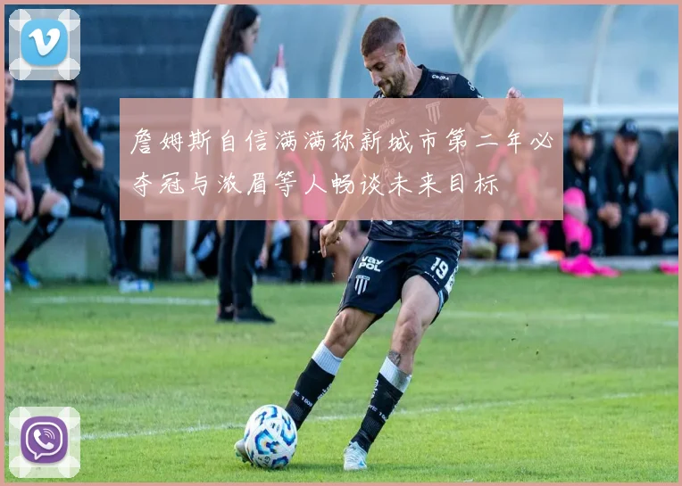 詹姆斯自信满满称新城市第二年必夺冠与浓眉等人畅谈未来目标