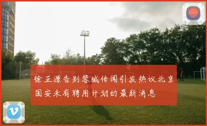 徐正源告别蓉城传闻引发热议北京国安未有聘用计划的最新消息