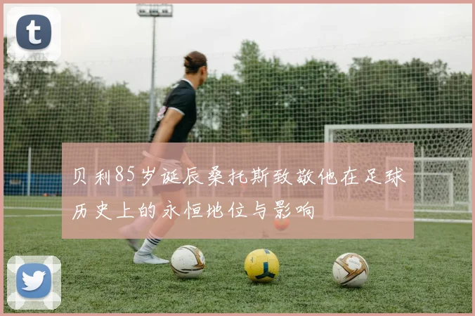 贝利85岁诞辰桑托斯致敬他在足球历史上的永恒地位与影响