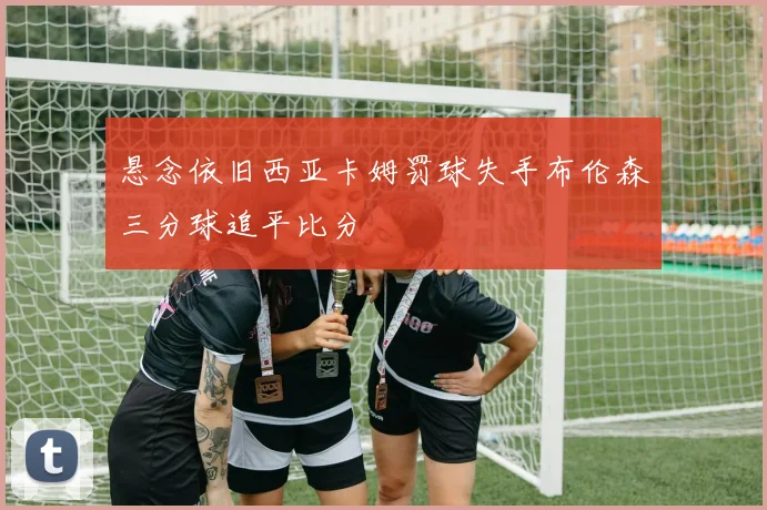 悬念依旧西亚卡姆罚球失手布伦森三分球追平比分