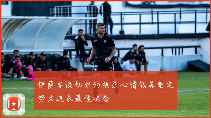 伊萨克谈切尔西绝杀心情低落坚定努力追求最佳状态
