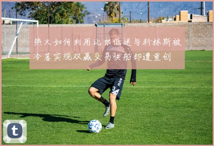 热火如何利用比尔低迷与科林斯被冷落实现双赢交易快船却遭重创