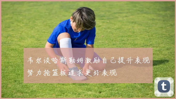 韦尔谈哈斯勒姆激励自己提升表现努力抢篮板追求更好表现