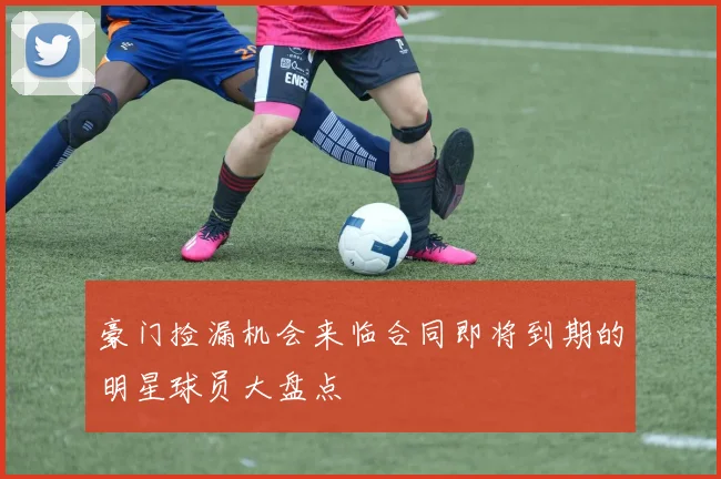 豪门捡漏机会来临合同即将到期的明星球员大盘点