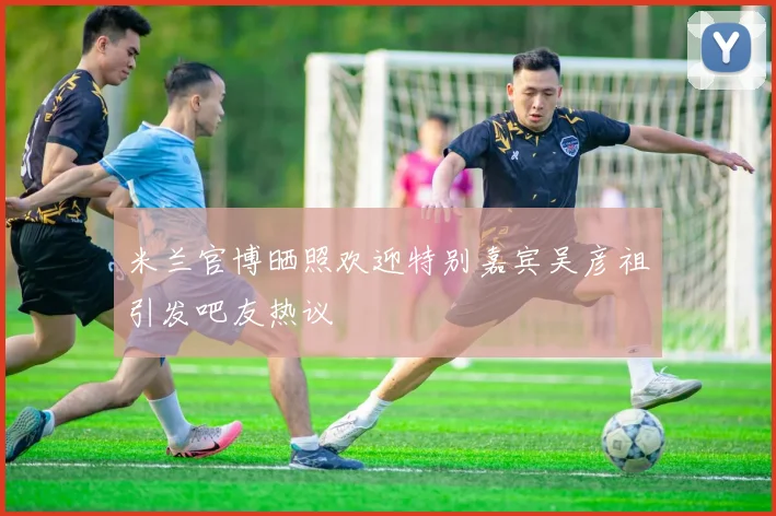 米兰官博晒照欢迎特别嘉宾吴彦祖引发吧友热议