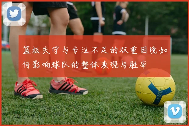 篮板失守与专注不足的双重困境如何影响球队的整体表现与胜率